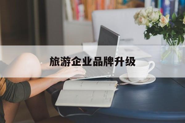 本溪市旅游企业品牌升级(旅游企业品牌升级措施)