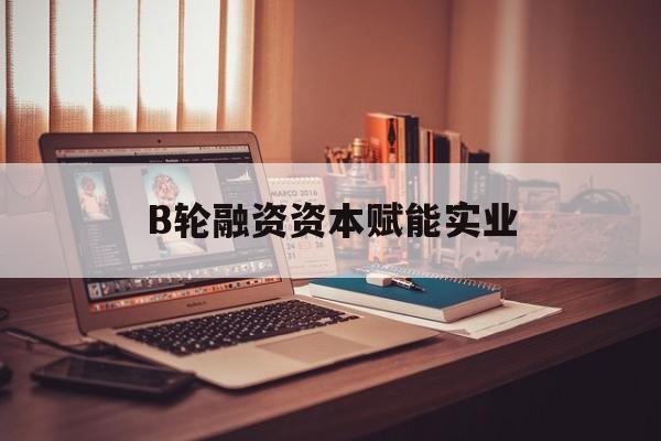 本溪市B轮融资资本赋能实业(b轮融资公司值得工作吗)