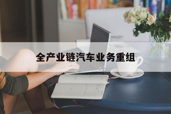 本溪市全产业链汽车业务重组(全产业链汽车业务重组的意义)