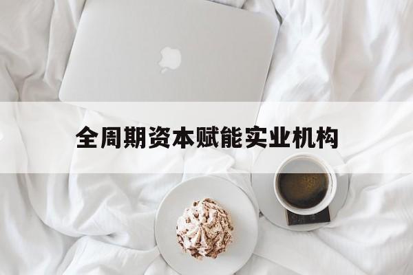 本溪市全周期资本赋能实业机构(全周期管理)