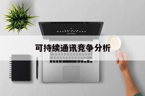 本溪市可持续通讯竞争分析(可持续竞争优势有哪些)