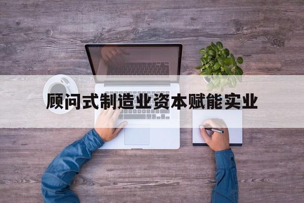 本溪市关于顾问式制造业资本赋能实业的信息